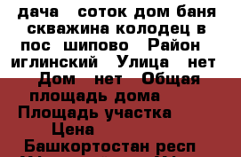 дача 10соток дом баня скважина колодец в пос. шипово › Район ­ иглинский › Улица ­ нет › Дом ­ нет › Общая площадь дома ­ 60 › Площадь участка ­ 10 › Цена ­ 1 000 000 - Башкортостан респ., Уфимский р-н, Уфа г. Недвижимость » Дома, коттеджи, дачи продажа   